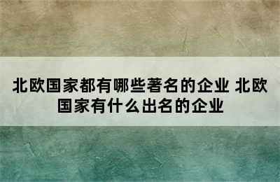 北欧国家都有哪些著名的企业 北欧国家有什么出名的企业